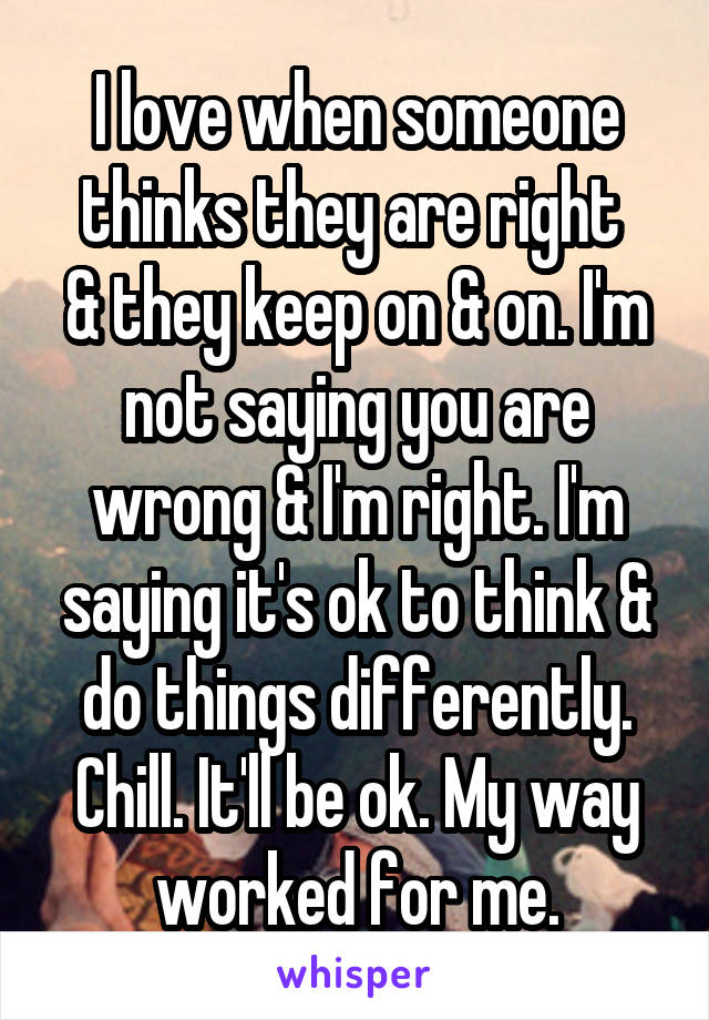 I love when someone thinks they are right 
& they keep on & on. I'm not saying you are wrong & I'm right. I'm saying it's ok to think & do things differently. Chill. It'll be ok. My way worked for me.