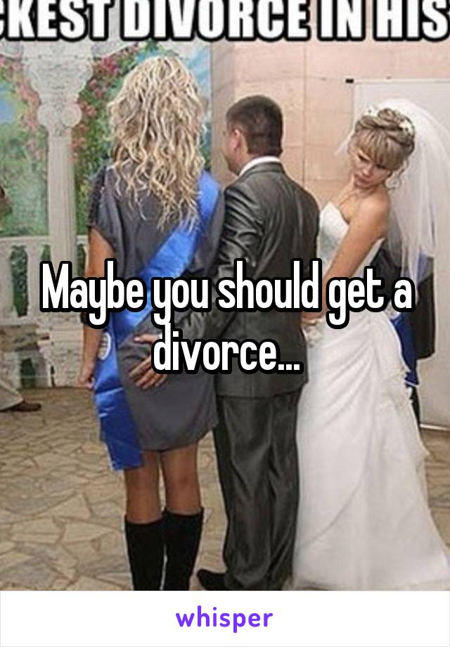 Maybe you should get a divorce...