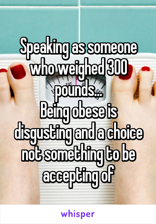 Speaking as someone who weighed 300 pounds...
Being obese is disgusting and a choice not something to be accepting of