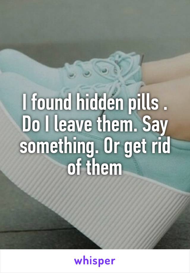 I found hidden pills . Do I leave them. Say something. Or get rid of them