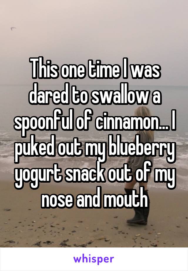 This one time I was dared to swallow a spoonful of cinnamon... I puked out my blueberry yogurt snack out of my nose and mouth