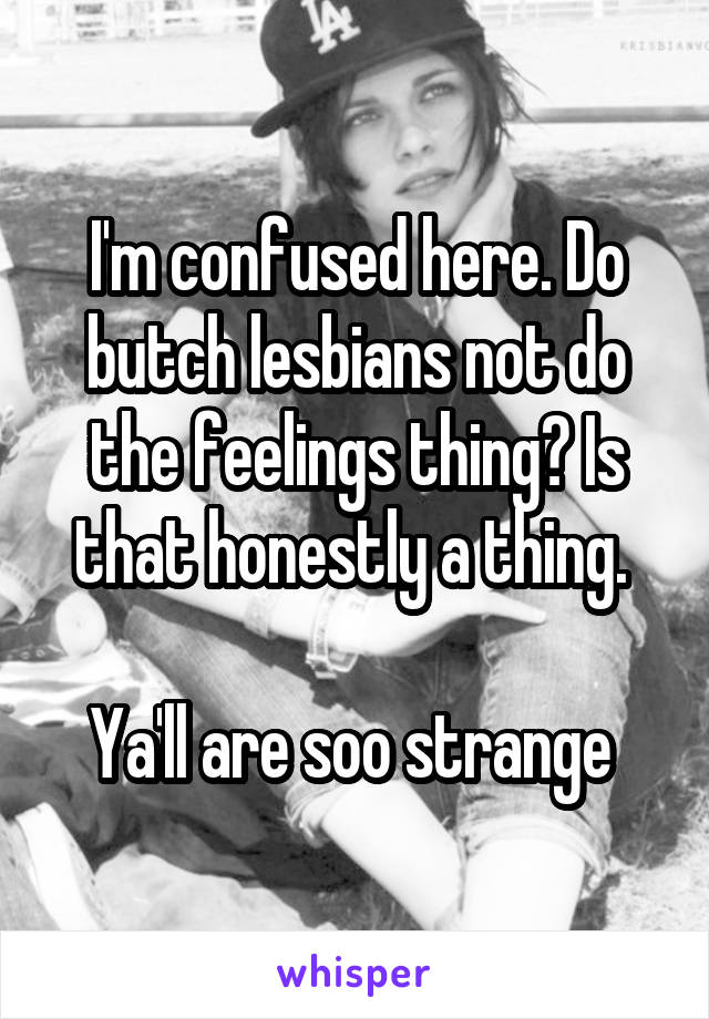 I'm confused here. Do butch lesbians not do the feelings thing? Is that honestly a thing. 

Ya'll are soo strange 