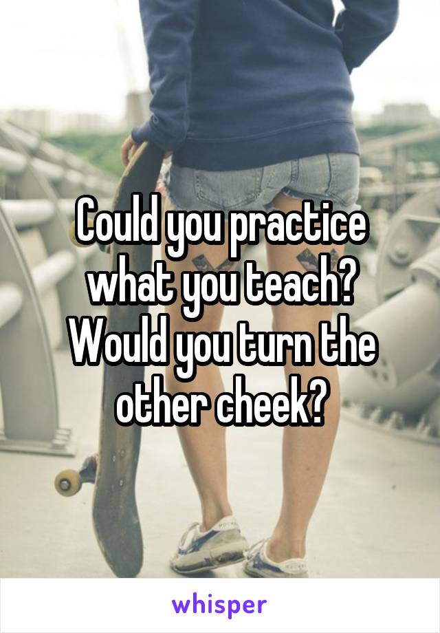 Could you practice what you teach?
Would you turn the other cheek?