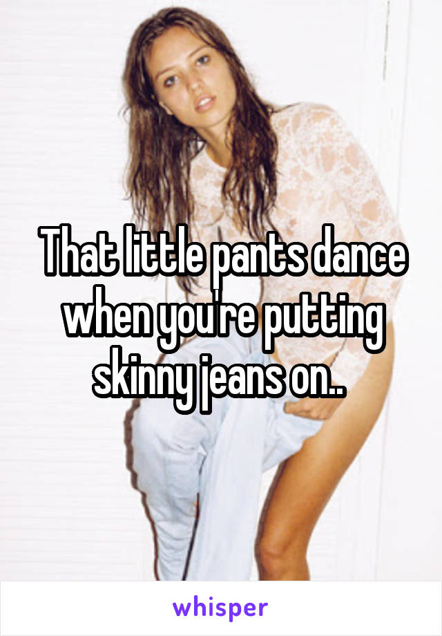 That little pants dance when you're putting skinny jeans on.. 