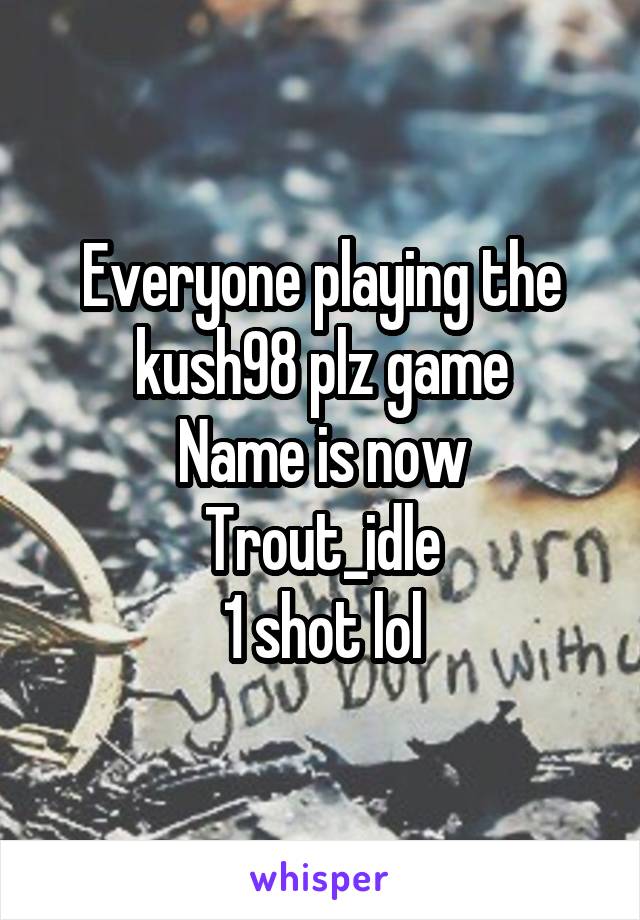 Everyone playing the kush98 plz game
Name is now Trout_idle
1 shot lol