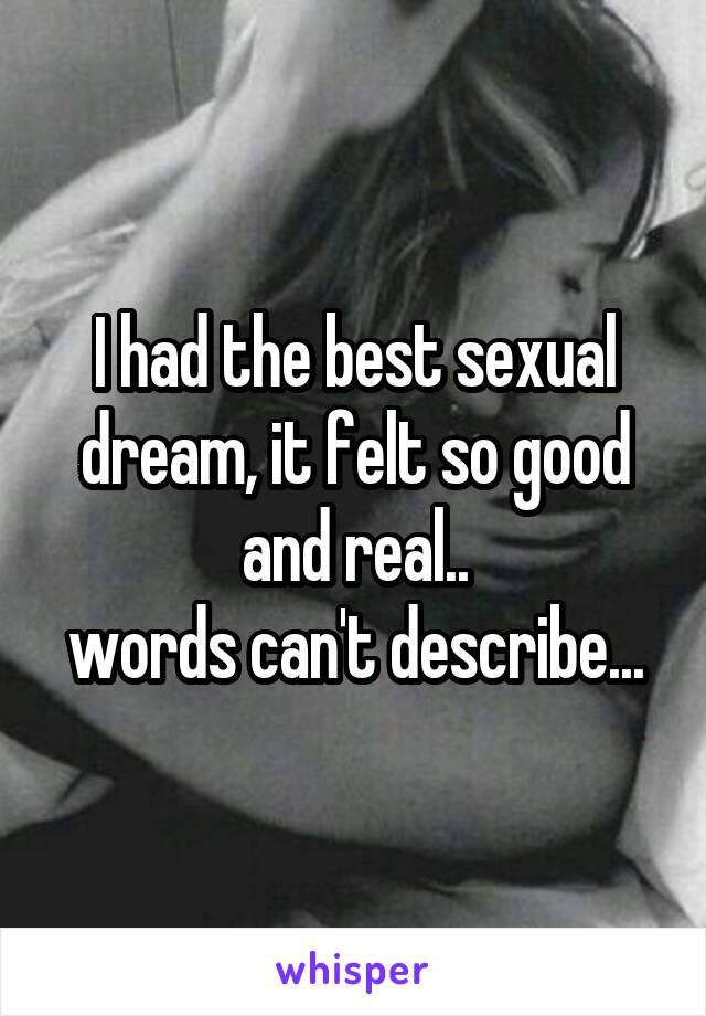 I had the best sexual dream, it felt so good and real..
words can't describe...