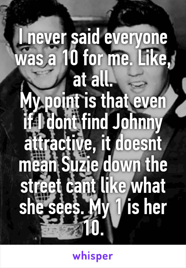 I never said everyone was a 10 for me. Like, at all.
My point is that even if I dont find Johnny attractive, it doesnt mean Suzie down the street cant like what she sees. My 1 is her 10.