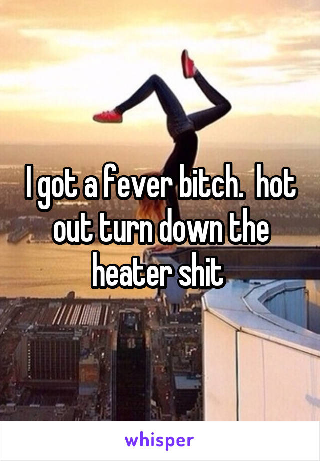 I got a fever bitch.  hot out turn down the heater shit 