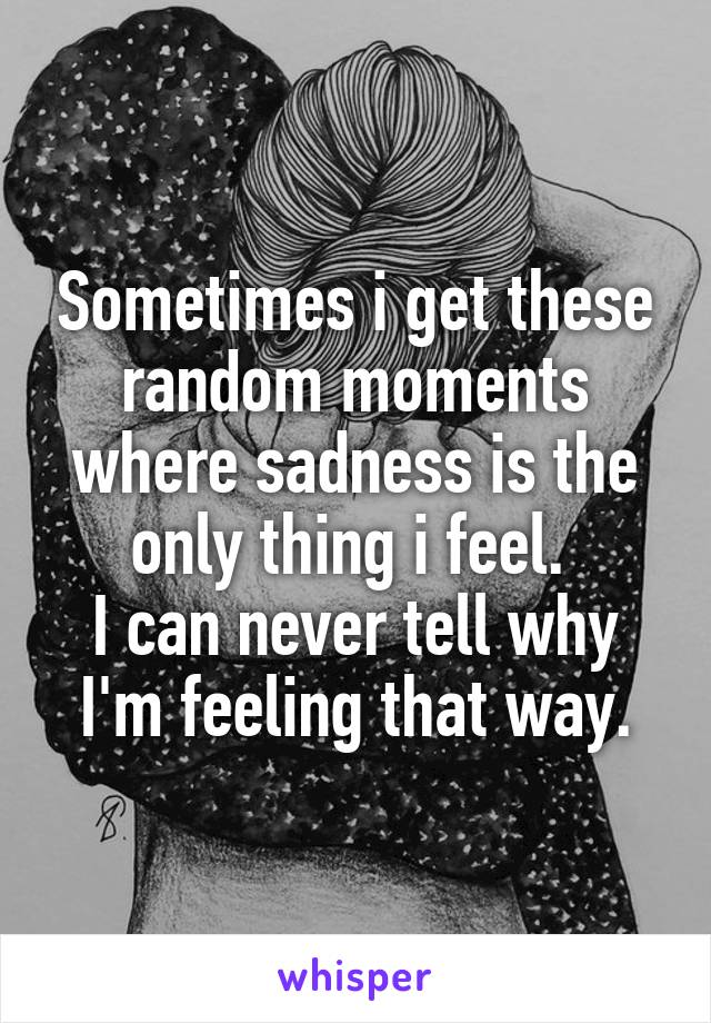 Sometimes i get these random moments where sadness is the only thing i feel. 
I can never tell why I'm feeling that way.