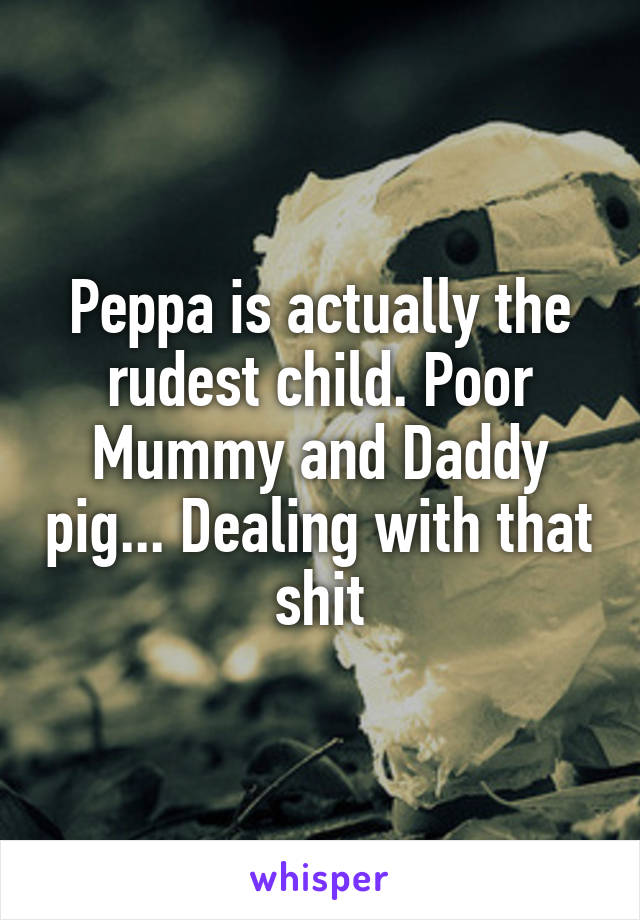 Peppa is actually the rudest child. Poor Mummy and Daddy pig... Dealing with that shit