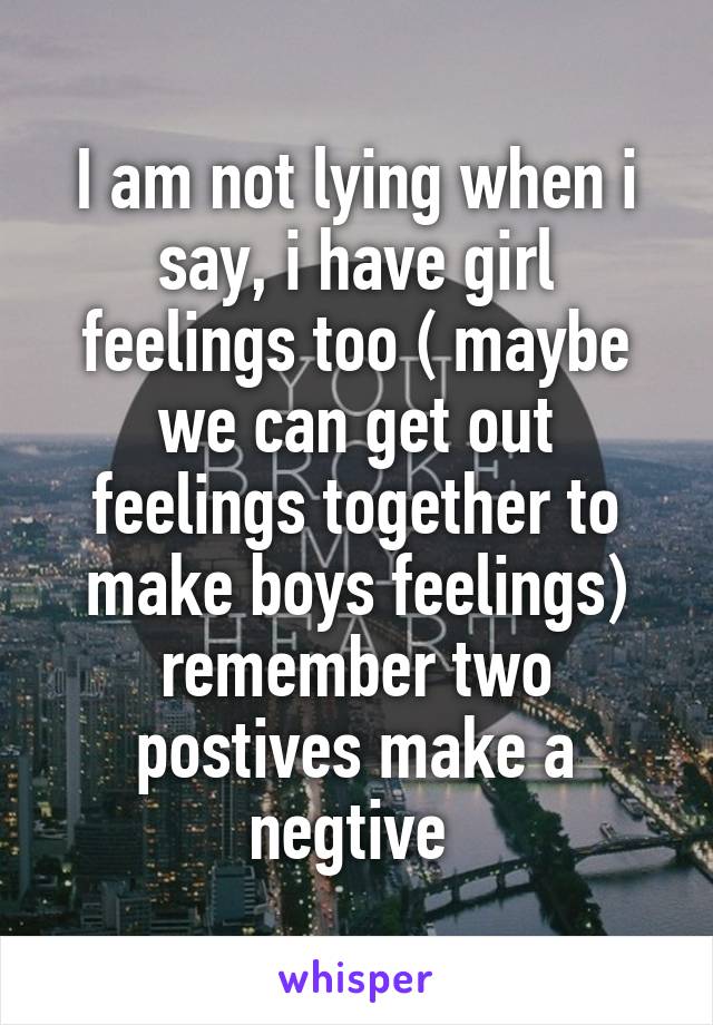 I am not lying when i say, i have girl feelings too ( maybe we can get out feelings together to make boys feelings) remember two postives make a negtive 