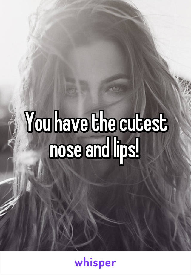 You have the cutest nose and lips! 