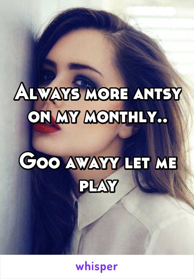 Always more antsy on my monthly..

Goo awayy let me play