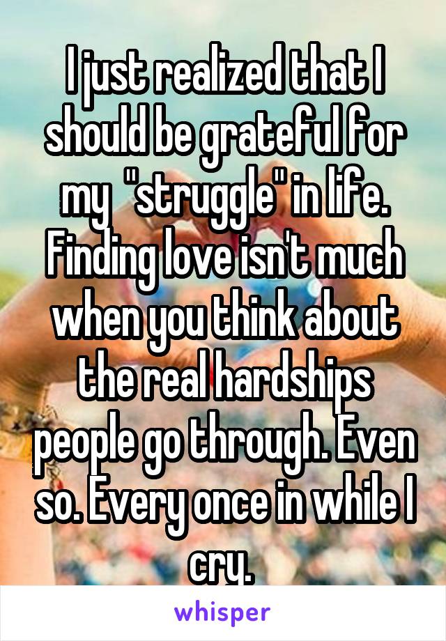 I just realized that I should be grateful for my  "struggle" in life. Finding love isn't much when you think about the real hardships people go through. Even so. Every once in while I cry. 