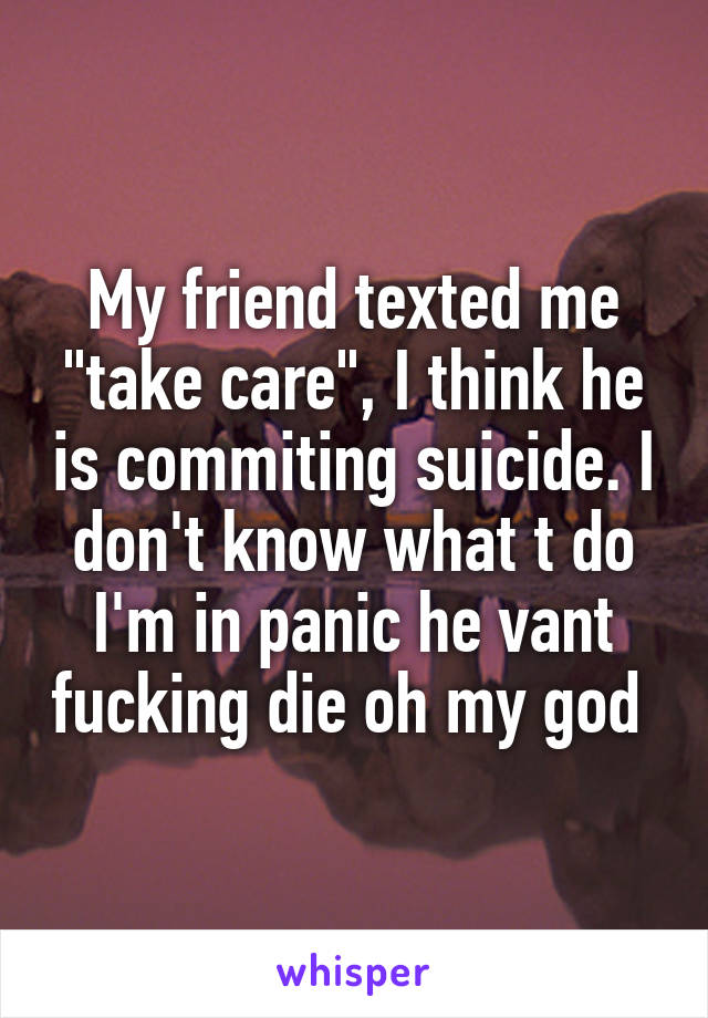 My friend texted me "take care", I think he is commiting suicide. I don't know what t do I'm in panic he vant fucking die oh my god 