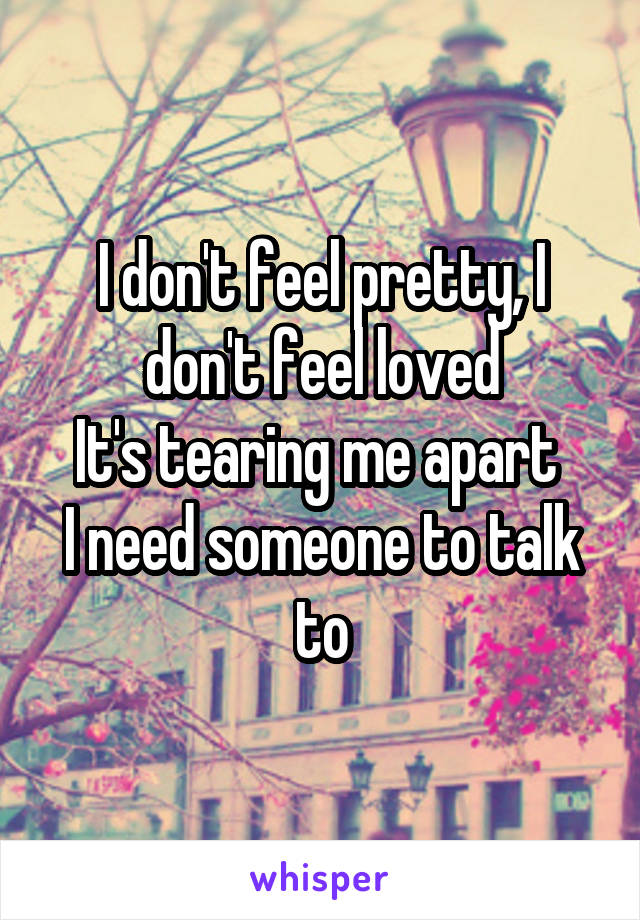 I don't feel pretty, I don't feel loved
It's tearing me apart 
I need someone to talk to