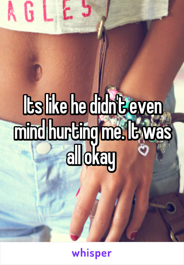 Its like he didn't even mind hurting me. It was all okay 