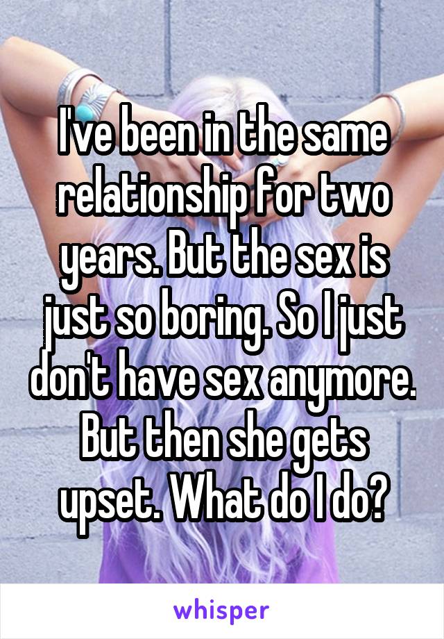 I've been in the same relationship for two years. But the sex is just so boring. So I just don't have sex anymore. But then she gets upset. What do I do?