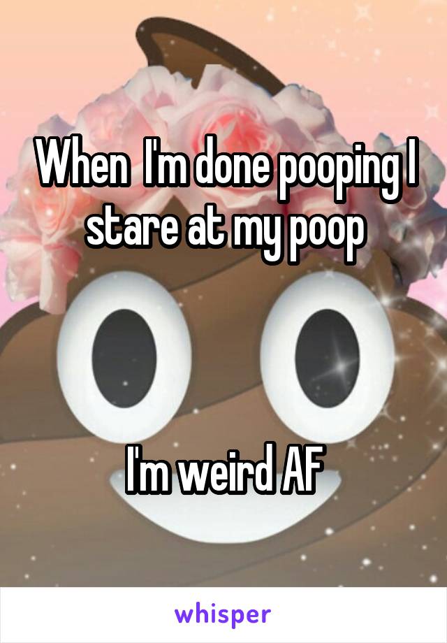 When  I'm done pooping I stare at my poop



I'm weird AF