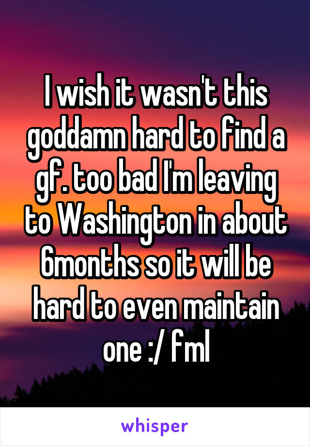 I wish it wasn't this goddamn hard to find a gf. too bad I'm leaving to Washington in about 6months so it will be hard to even maintain one :/ fml