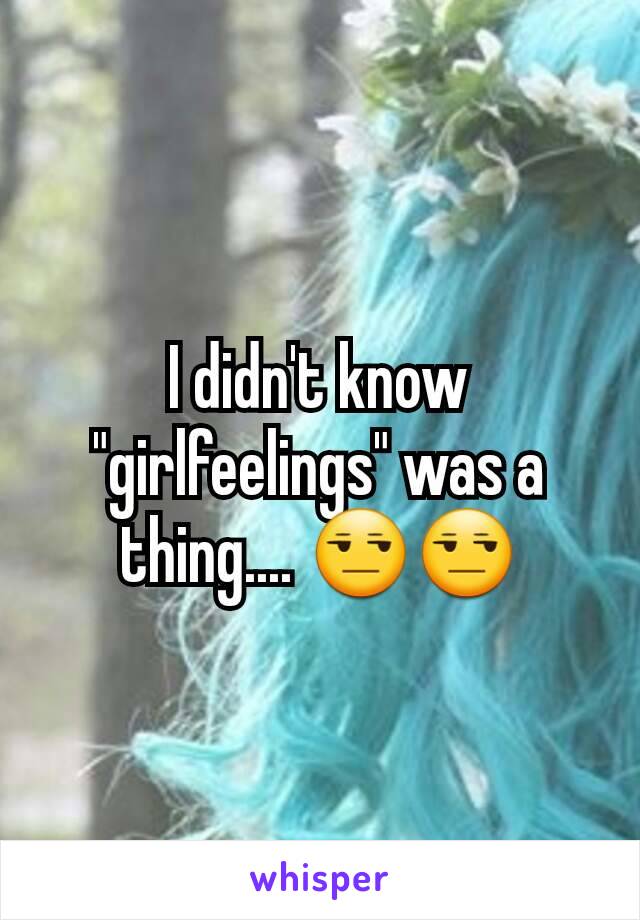 I didn't know "girlfeelings" was a thing.... 😒😒