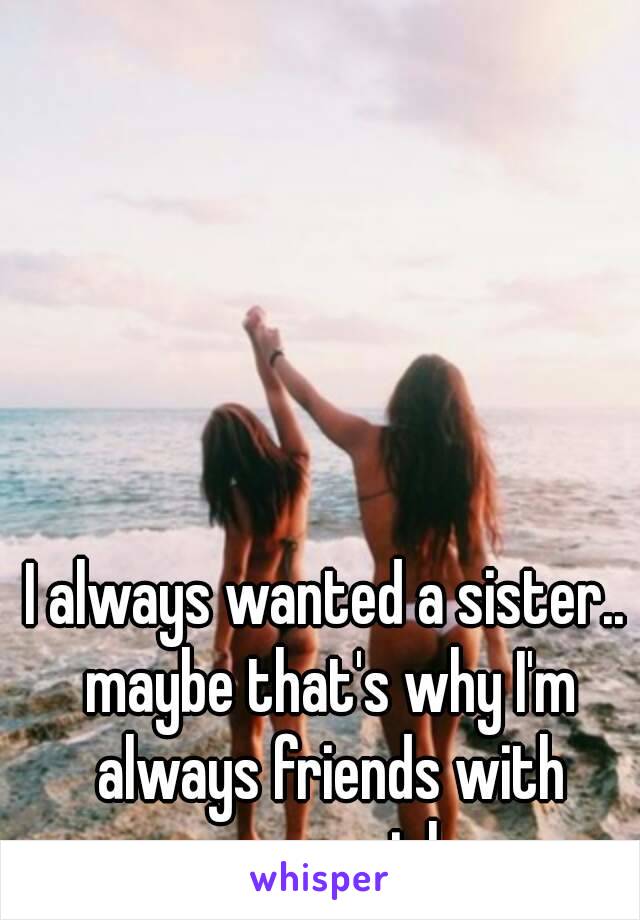 I always wanted a sister.. maybe that's why I'm always friends with younger girls...