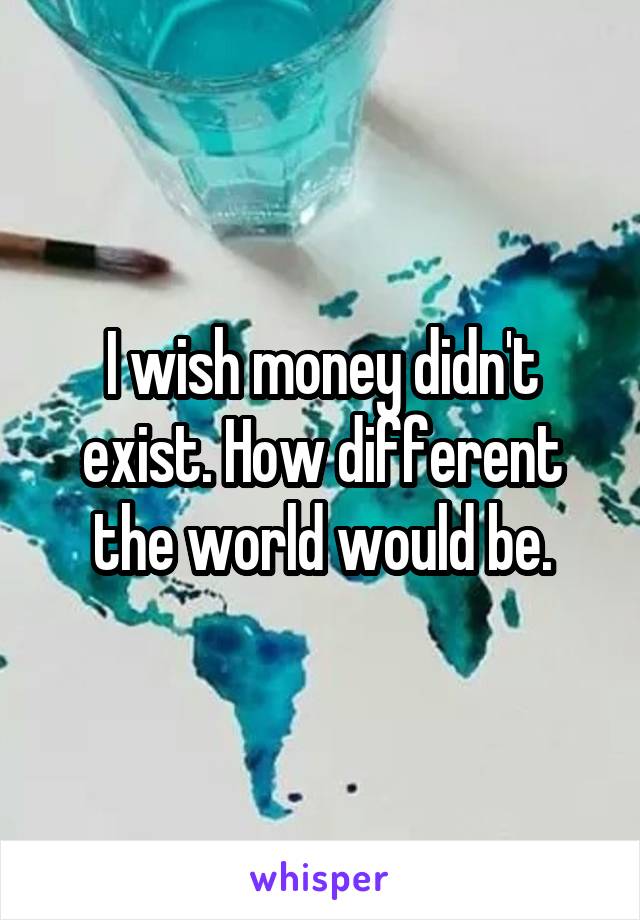 I wish money didn't exist. How different the world would be.