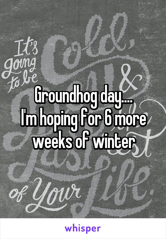 Groundhog day....
I'm hoping for 6 more weeks of winter