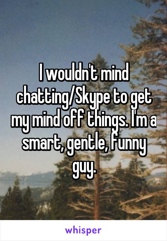 I wouldn't mind chatting/Skype to get my mind off things. I'm a smart, gentle, funny guy.