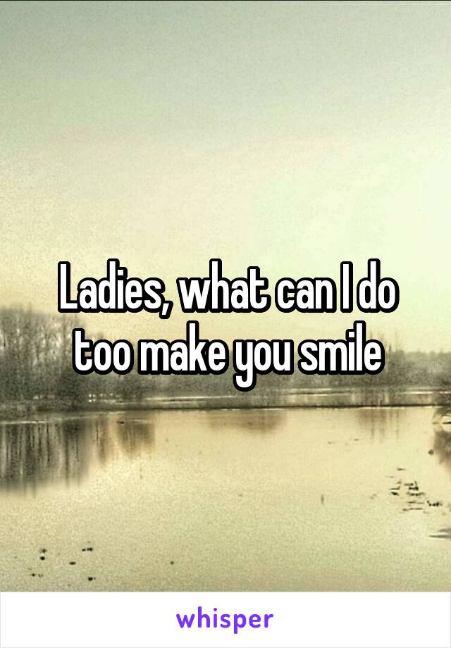 Ladies, what can I do too make you smile