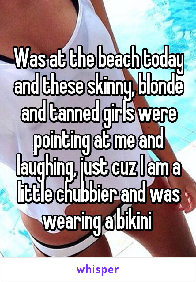 Was at the beach today and these skinny, blonde and tanned girls were pointing at me and laughing, just cuz I am a little chubbier and was wearing a bikini 