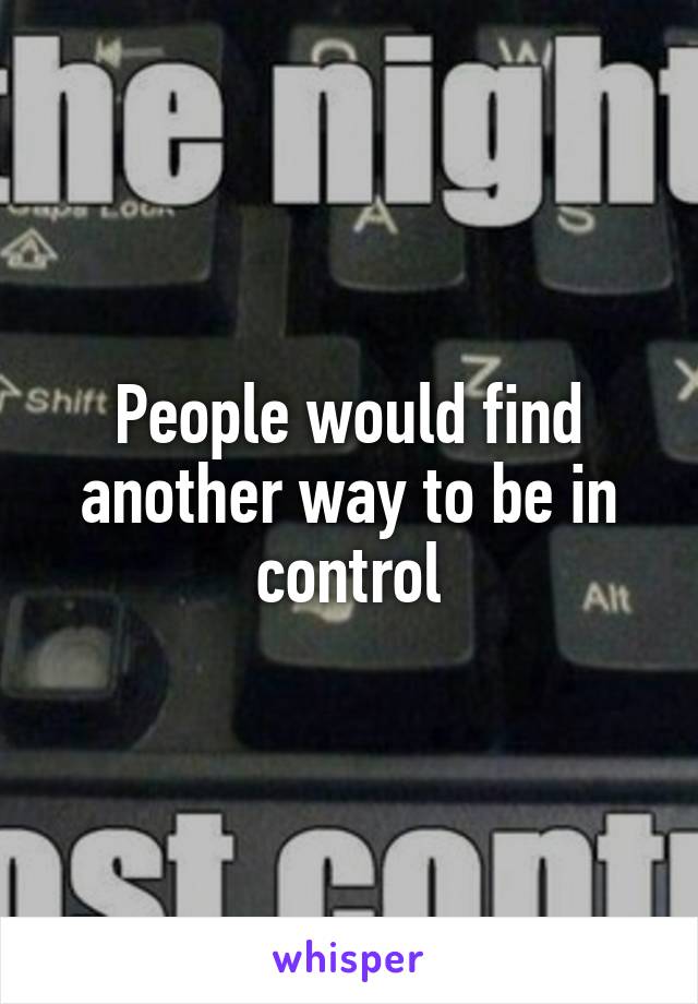 People would find another way to be in control