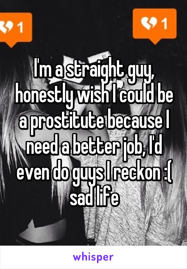 I'm a straight guy, honestly wish I could be a prostitute because I need a better job, I'd even do guys I reckon :( sad life