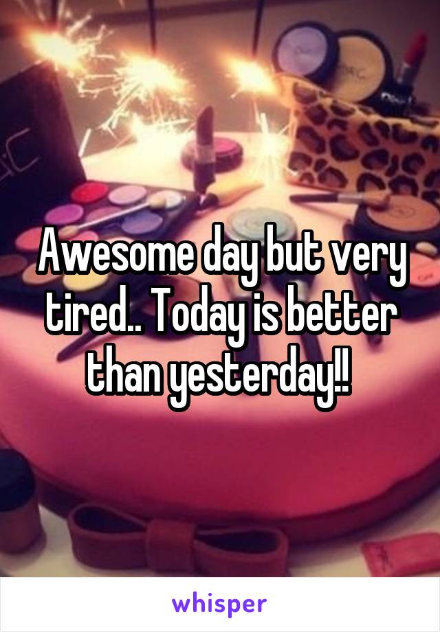 Awesome day but very tired.. Today is better than yesterday!! 