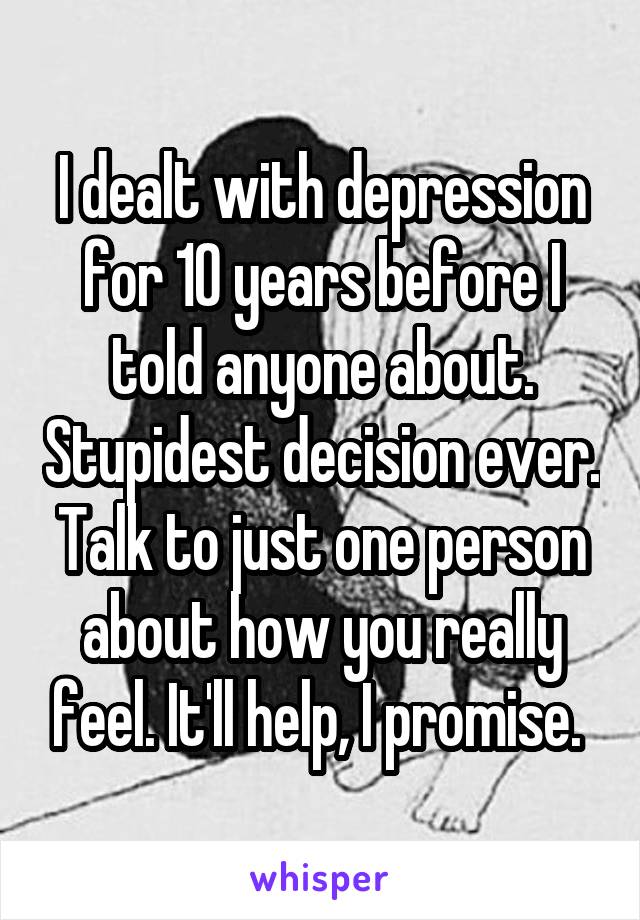 I dealt with depression for 10 years before I told anyone about. Stupidest decision ever. Talk to just one person about how you really feel. It'll help, I promise. 