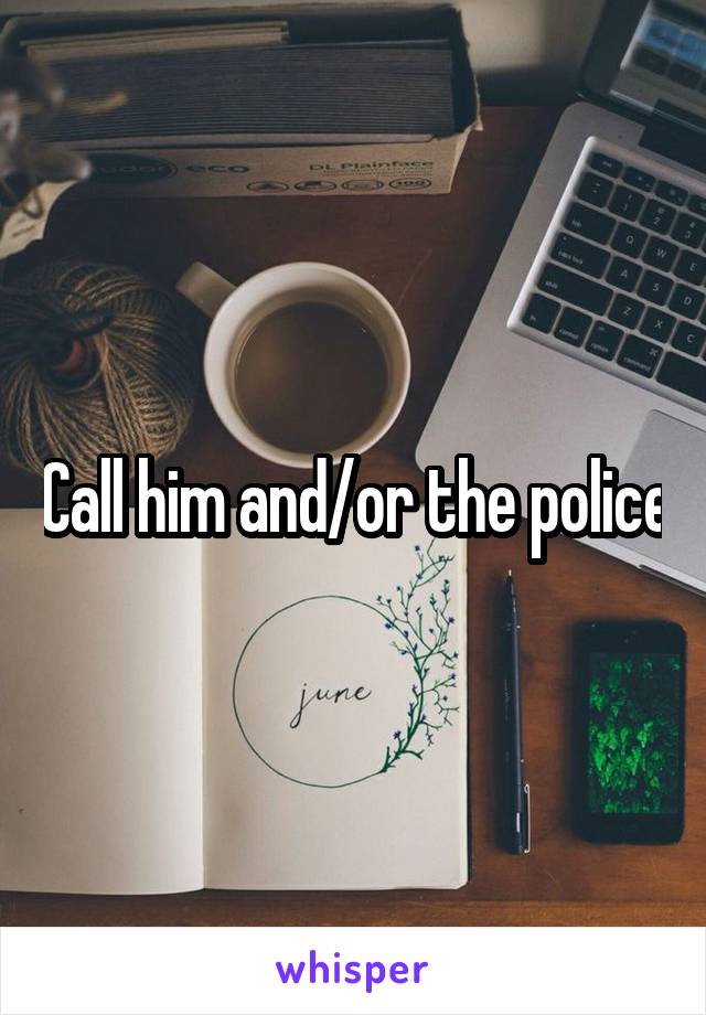 Call him and/or the police