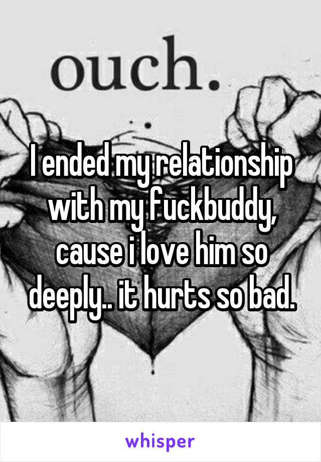 I ended my relationship with my fuckbuddy, cause i love him so deeply.. it hurts so bad.