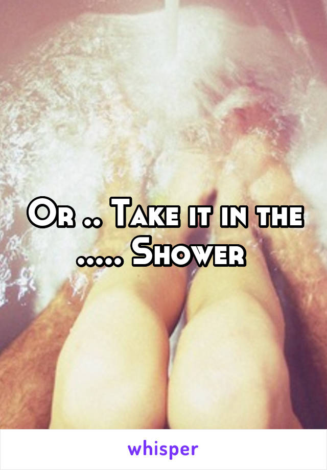 Or .. Take it in the ..... Shower 