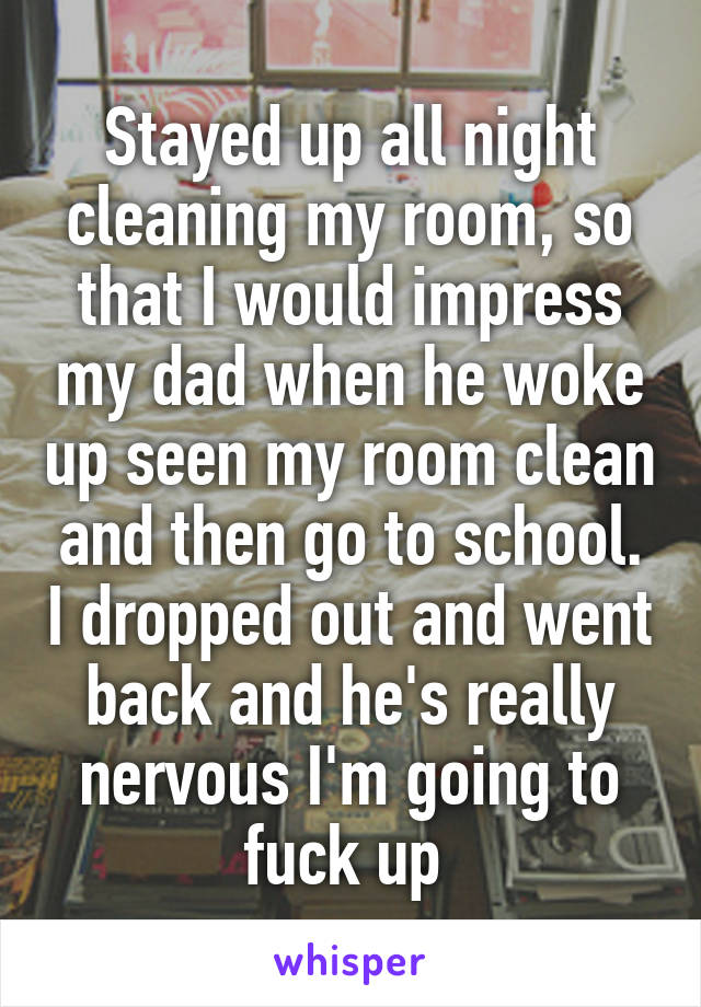 Stayed up all night cleaning my room, so that I would impress my dad when he woke up seen my room clean and then go to school. I dropped out and went back and he's really nervous I'm going to fuck up 