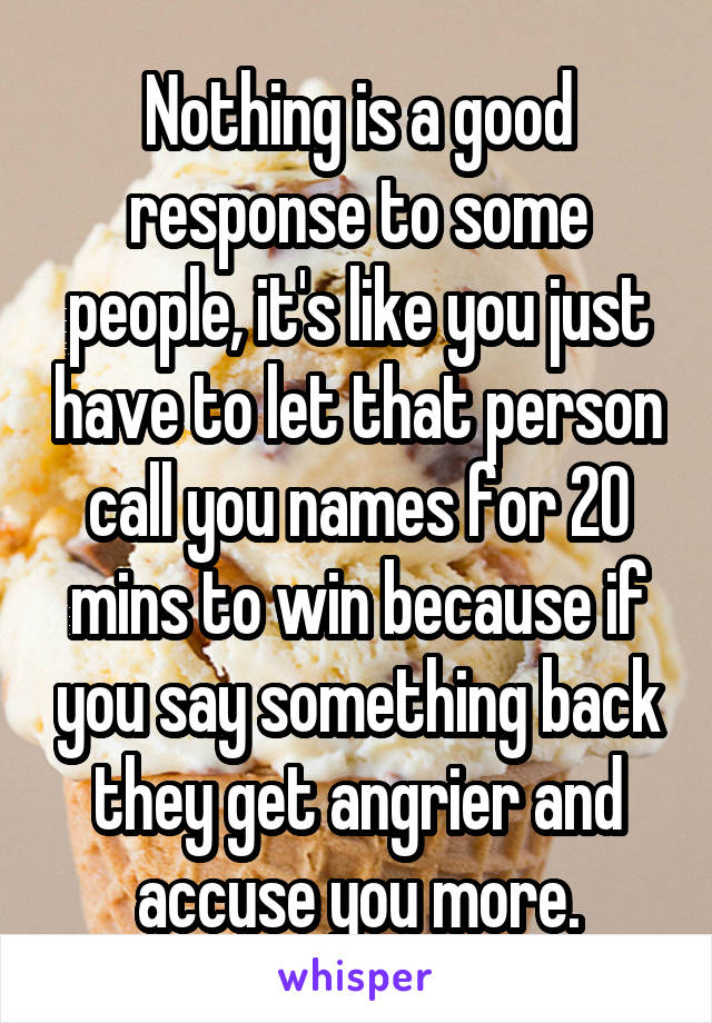 Nothing is a good response to some people, it's like you just have to let that person call you names for 20 mins to win because if you say something back they get angrier and accuse you more.