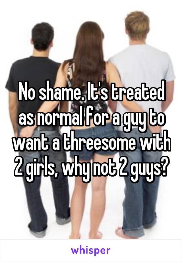 No shame. It's treated as normal for a guy to want a threesome with 2 girls, why not 2 guys?