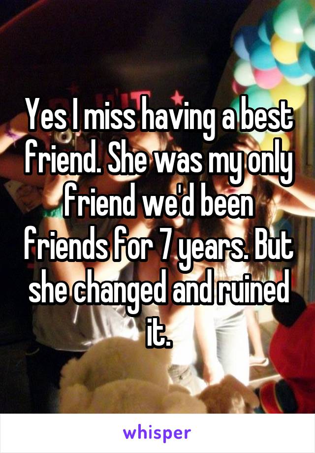 Yes I miss having a best friend. She was my only friend we'd been friends for 7 years. But she changed and ruined it.