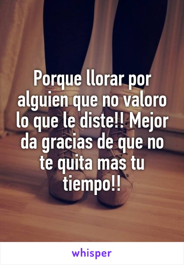 Porque llorar por alguien que no valoro lo que le diste!! Mejor da gracias de que no te quita mas tu tiempo!!