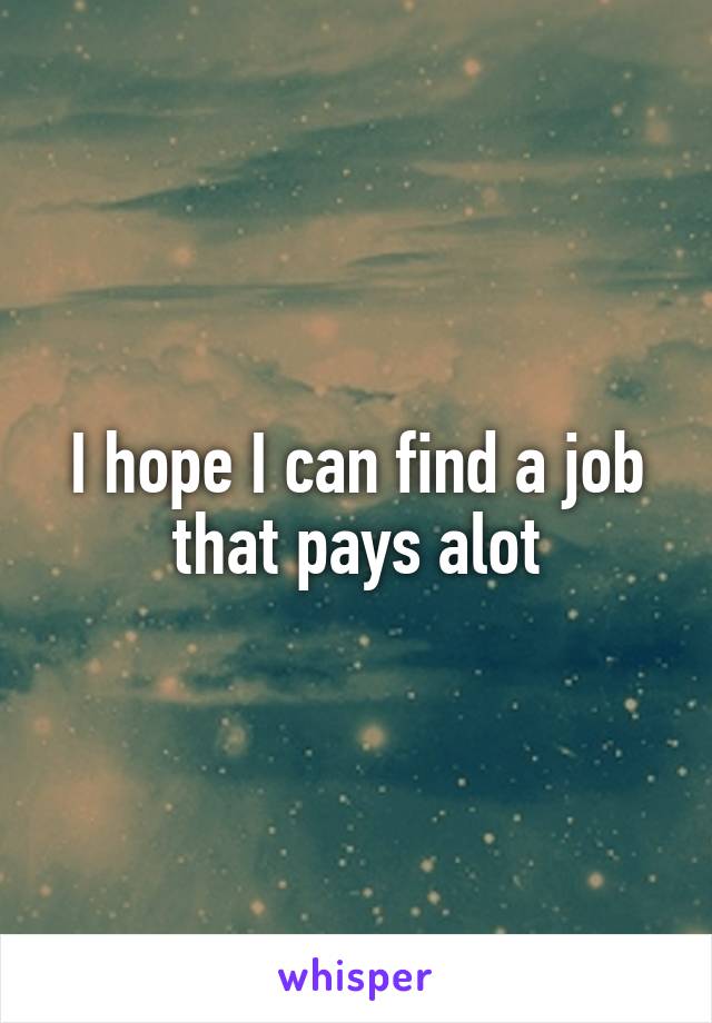 I hope I can find a job that pays alot