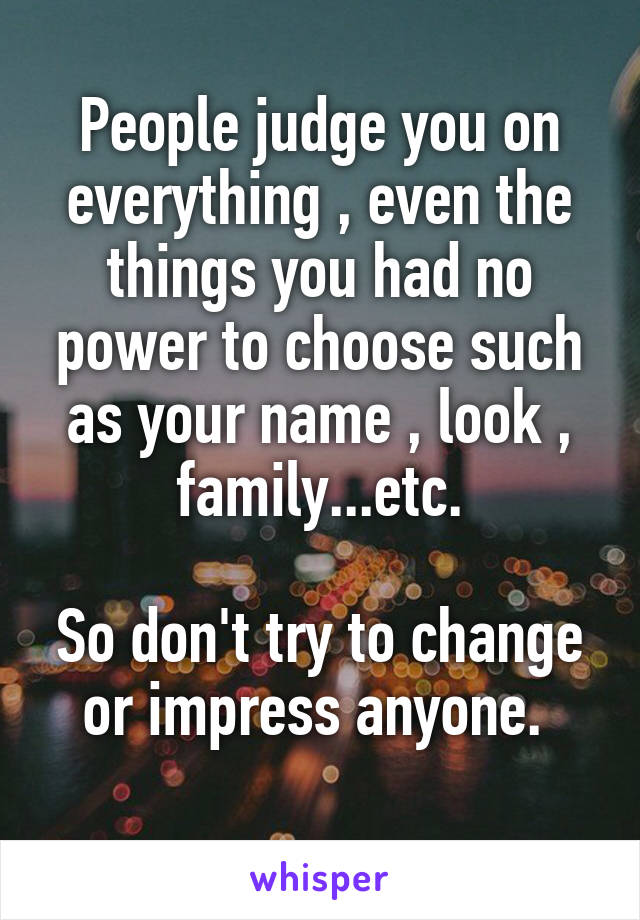 People judge you on everything , even the things you had no power to choose such as your name , look , family...etc.

So don't try to change or impress anyone. 
