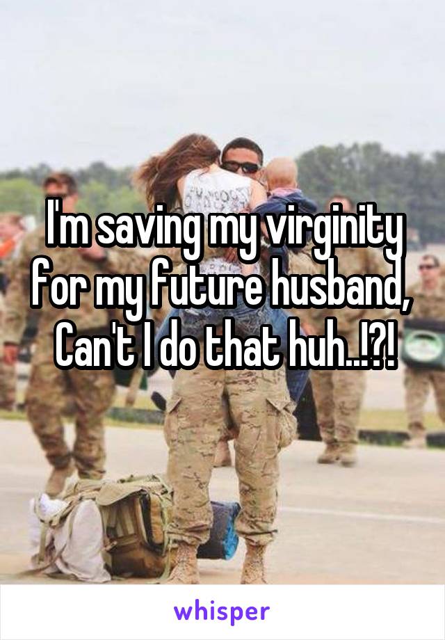 I'm saving my virginity for my future husband, 
Can't I do that huh..!?!
