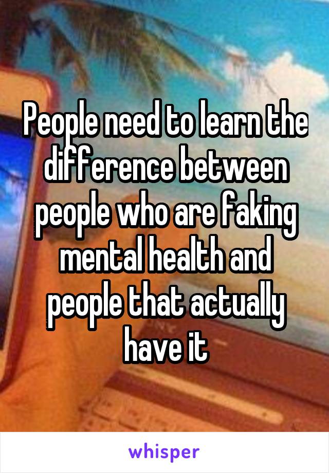 People need to learn the difference between people who are faking mental health and people that actually have it