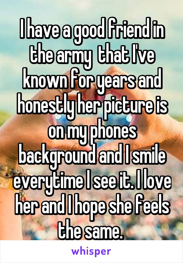 I have a good friend in the army  that I've known for years and honestly her picture is on my phones background and I smile everytime I see it. I love her and I hope she feels the same. 