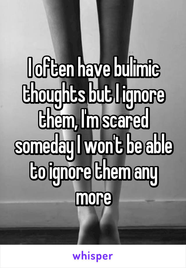 I often have bulimic thoughts but I ignore them, I'm scared someday I won't be able to ignore them any more