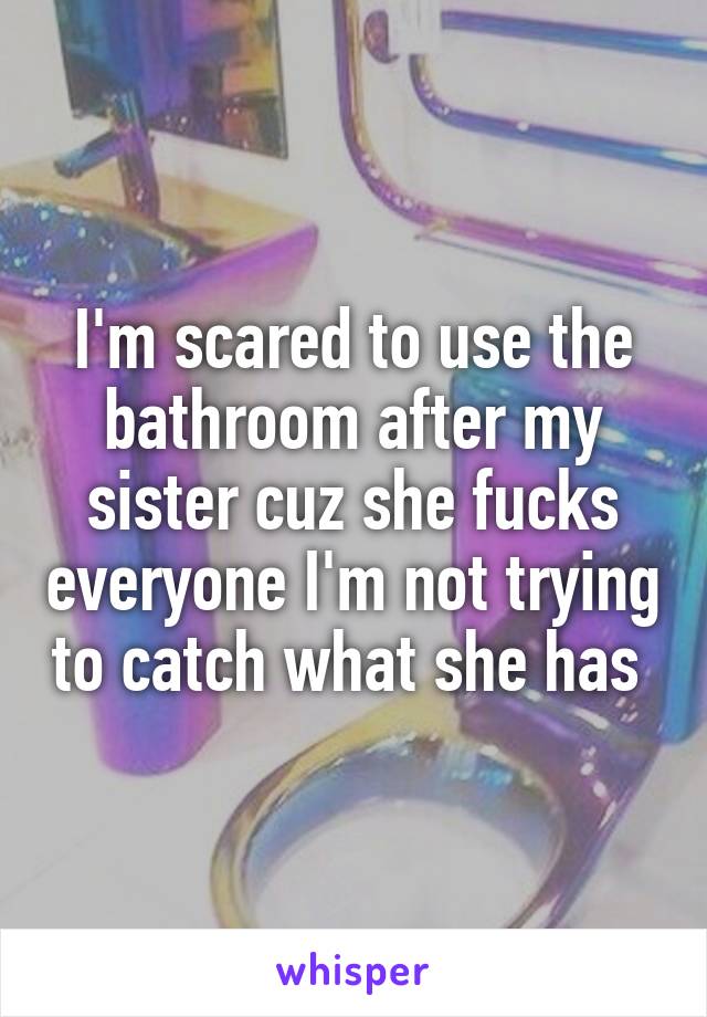 I'm scared to use the bathroom after my sister cuz she fucks everyone I'm not trying to catch what she has 